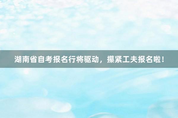 湖南省自考报名行将驱动，攥紧工夫报名啦！