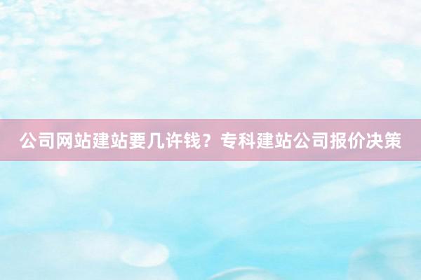 公司网站建站要几许钱？专科建站公司报价决策