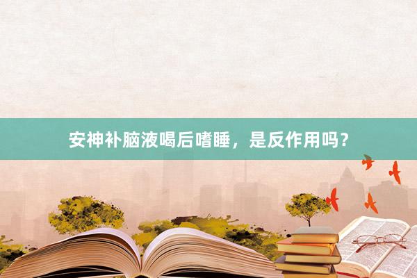 安神补脑液喝后嗜睡，是反作用吗？