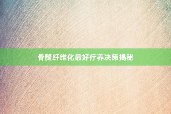 骨髓纤维化最好疗养决策揭秘