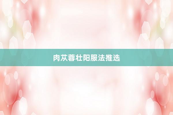 肉苁蓉壮阳服法推选