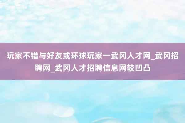 玩家不错与好友或环球玩家一武冈人才网_武冈招聘网_武冈人才招聘信息网较凹凸