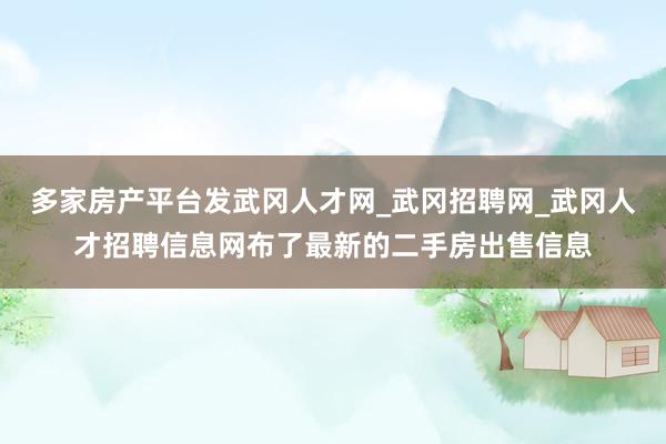 多家房产平台发武冈人才网_武冈招聘网_武冈人才招聘信息网布了最新的二手房出售信息