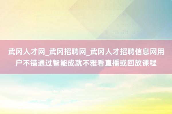 武冈人才网_武冈招聘网_武冈人才招聘信息网用户不错通过智能成就不雅看直播或回放课程